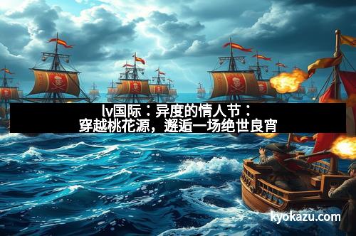 lv国际：异度的情人节：穿越桃花源，邂逅一场绝世良宵